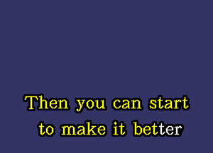 Then you can start

to make it better