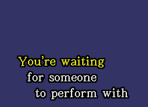 YouTe waiting
for someone
to perform with