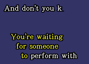 And donT you k

YouTe waiting
for someone
to perform with