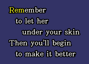 Remember
to let her

under your skin

Then you l1 begin

to make it better