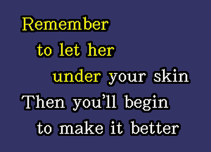 Remember
to let her

under your skin

Then you l1 begin

to make it better