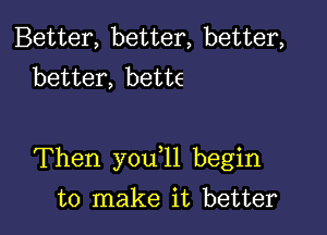 Better, better, better,
better, bette

Then you l1 begin

to make it better