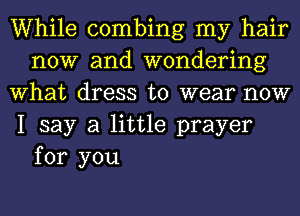 While combing my hair
now and wondering
What dress to wear now
I say a little prayer

for you