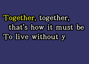 Together, together,
thafs how it must be

To live without y