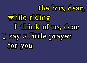 the bus, dear,
While riding
I think of us, dear

I say a little prayer
for you