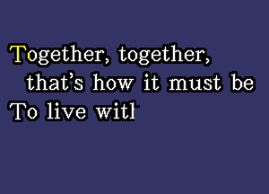 Together, together,
thafs how it must be

To live witl