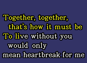 Together, together,
thafs how it must be

To live Without you
would only

mean heartbreak for me