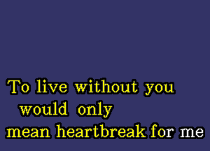 To live without you
would only
mean heartbreak for me