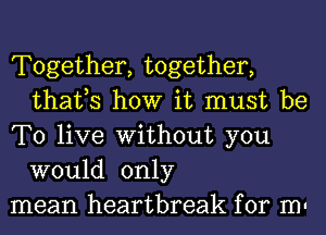 Together, together,
thafs how it must be

To live Without you
would only

mean heartbreak for m