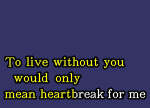 To live without you
would only
mean heartbreak for me