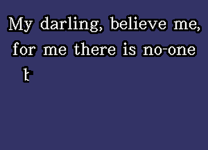 My darling, believe me,

for me there is no-one
t