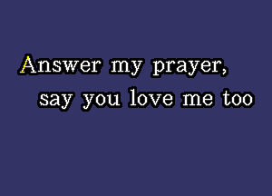 Answer my prayer,

say you love me too