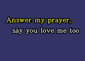 Answer my prayer,

say you love me too