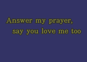 Answer my prayer,

say you love me too