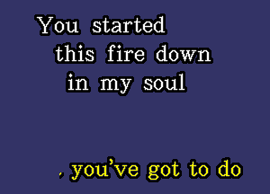 You started
this fire down
in my soul

. youVe got to do