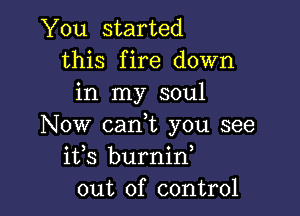 You started
this fire down
in my soul

Now can,t you see
ifs burnin
out of control