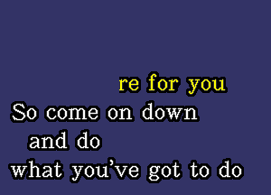 re for you

So come on down
and do

what youVe got to do