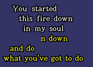 You started
this fire down
in my soul

n down
and do

what youVe got to do