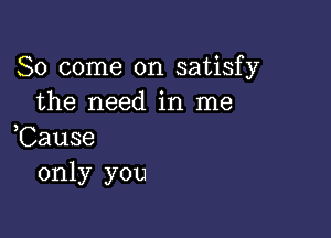 So come on satisfy
the need in me

,Cause
only you