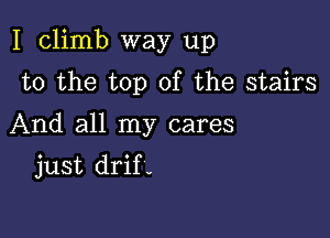 I climb way up

to the top of the stairs
And all my cares
just drif-