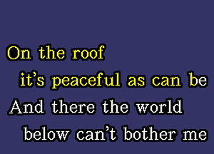 On the roof
ifs peaceful as can be
And there the world

below can,t bother me