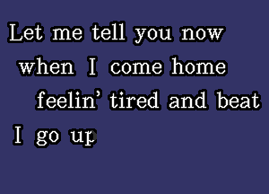 Let me tell you now

when I come home
feelin tired and beat

Igo up