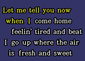 Let me tell you now

When I come home
feelin, tired and beat

I go up Where the air

is fresh and sweet