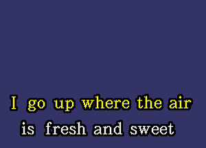 I go up where the air

is fresh and sweet