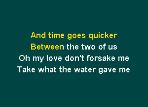 And time goes quicker
Between the two of us

Oh my love don't forsake me
Take what the water gave me