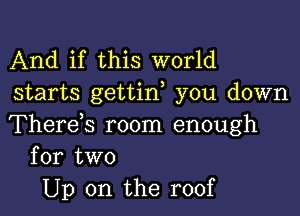 And if this world
starts gettif you down

Therds room enough
for two

Up on the roof