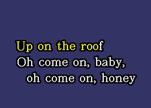 Up on the roof

Oh come on, baby,
oh come on, honey