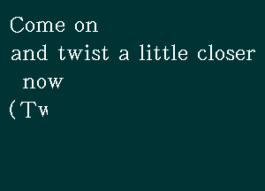 Come on

and twist a little closer
now

(Tu