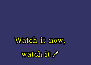 Watch it now,

watch it f