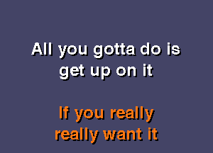 All you gotta do is
get up on it

If you really
really want it