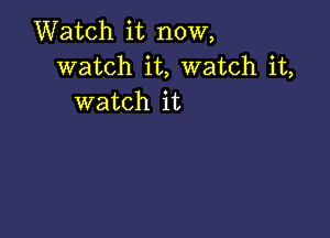 Watch it now,
watch it, watch it,
watch it