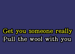 Get you someone really
Pull the wool with you