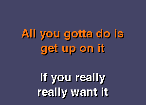 All you gotta do is
get up on it

If you really
really want it