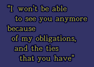 W wonyt be able
to see you anymore
because

of my obligations,
and the ties
that you haven