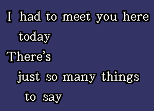 I had to meet you here

today
Therds

just so many things

to say