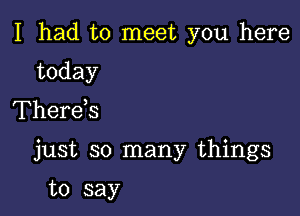 I had to meet you here

today
Therds

just so many things

to say