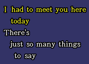 I had to meet you here

today
Therds

just so many things

to say