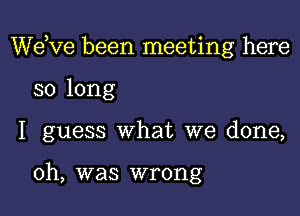 WeKIe been meeting here
so long
I guess What we done,

0h, was wrong