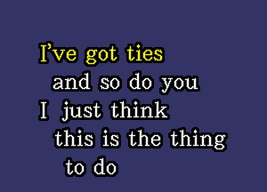 Fve got ties
and so do you

I just think
this is the thing
to do