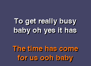 To get really busy
baby oh yes it has

The time has come
for us ooh baby