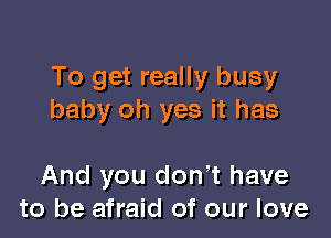 To get really busy
baby oh yes it has

And you don't have
to be afraid of our love