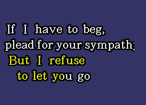 If I have to beg,
plead for your sympath

But I refuse
to let you go