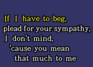 If I have to beg,
plead for your sympathy,

I donWL mind,
bause you mean
that much to me