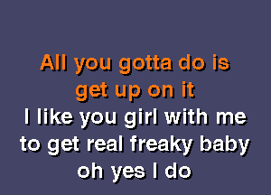 All you gotta do is
get up on it

I like you girl with me
to get real freaky baby
oh yes I do