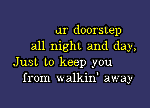 ur doorstep
all night and day,

Just to keep you
from walkid away