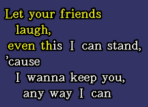 Let your friends
laugh,
even this I can stand,

bause
I wanna keep you,
any way I can